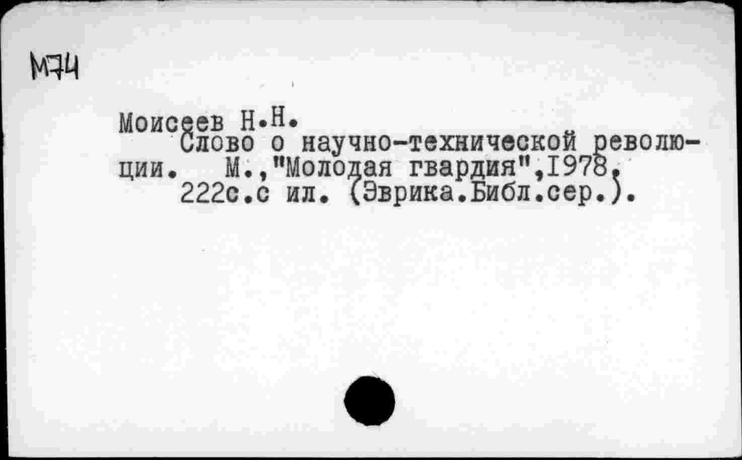 ﻿изд
Моисеев Н»Н.
Слово о научно-технической революции. М.,"Молодая гвардия",1978.
222с.с ил. (Эврика.Библ.сер.).